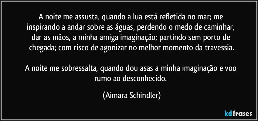 A noite me assusta, quando a lua está refletida no mar; me inspirando a andar sobre as águas, perdendo o medo de caminhar, dar as mãos, a minha amiga imaginação; partindo sem porto de chegada; com risco de agonizar no melhor momento da travessia.

A noite me sobressalta, quando dou asas a minha imaginação e voo rumo ao desconhecido. (Aimara Schindler)