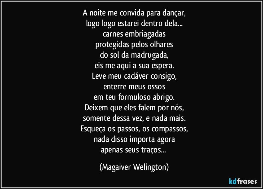 A noite me convida para dançar,
logo logo estarei dentro dela...
carnes embriagadas
protegidas pelos olhares
do sol da madrugada,
eis me aqui a sua espera.
Leve meu cadáver consigo,
enterre meus ossos
em teu formuloso abrigo.
Deixem que eles falem por nós,
somente dessa vez, e nada mais.
Esqueça os passos, os compassos,
nada disso importa agora
apenas seus traços... (Magaiver Welington)