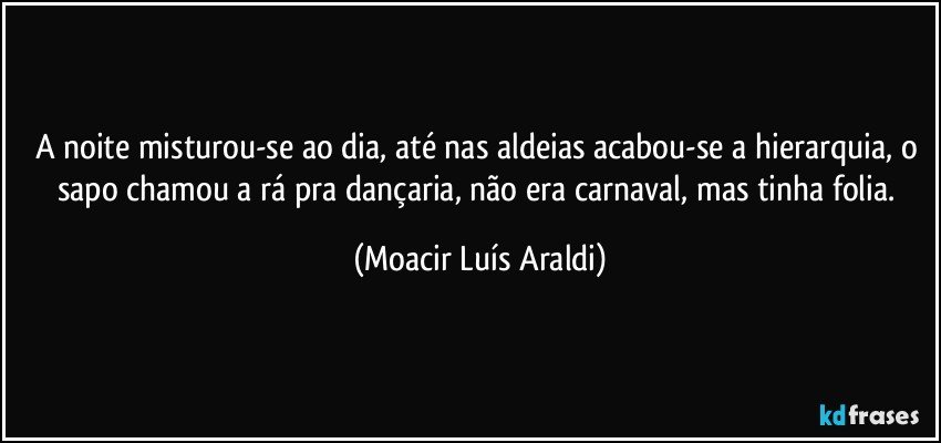 A noite misturou-se ao dia, até nas aldeias acabou-se a hierarquia,  o sapo chamou a rá pra dançaria, não era carnaval, mas tinha folia. (Moacir Luís Araldi)