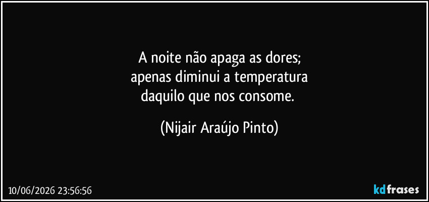A noite não apaga as dores;
apenas diminui a temperatura
daquilo que nos consome. (Nijair Araújo Pinto)