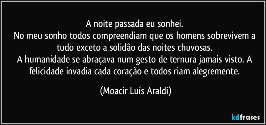 A noite passada eu sonhei. 
No meu sonho todos compreendiam que os homens sobrevivem a tudo exceto a solidão das noites chuvosas. 
A humanidade se abraçava num gesto de ternura jamais visto. A felicidade invadia cada coração e todos riam alegremente. (Moacir Luís Araldi)