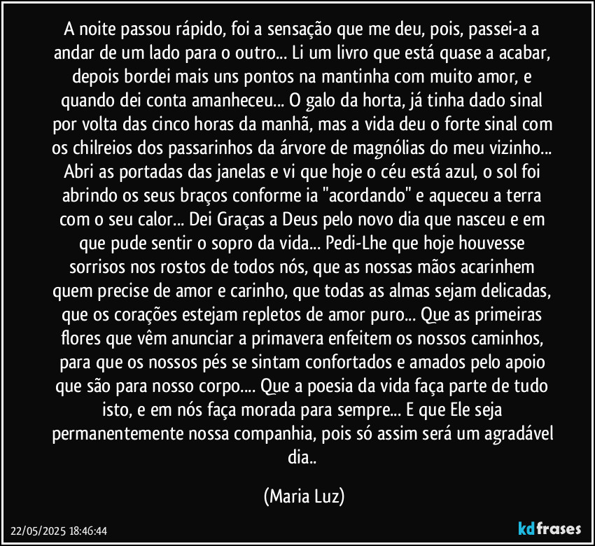 A noite passou rápido, foi a sensação que me deu, pois, passei-a a andar de um lado para o outro... Li um livro que está quase a acabar, depois bordei mais uns pontos na mantinha com muito amor, e quando dei conta amanheceu... O galo da horta, já tinha dado sinal por volta das cinco horas da manhã, mas a vida deu o forte sinal com os chilreios dos passarinhos da árvore de magnólias do meu vizinho... Abri as portadas das janelas e vi que hoje o céu está azul, o sol foi abrindo os seus braços conforme ia "acordando" e aqueceu a terra com o seu calor... Dei Graças a Deus pelo novo dia que nasceu e em que pude sentir o sopro da vida... Pedi-Lhe que hoje houvesse sorrisos nos rostos de todos nós, que as nossas mãos acarinhem quem precise de amor e carinho, que todas as almas sejam delicadas, que os corações estejam repletos de amor puro... Que as primeiras flores que vêm anunciar a primavera enfeitem os nossos caminhos, para que os nossos pés se sintam confortados e amados pelo apoio que são para nosso corpo... Que a poesia da vida faça parte de tudo isto, e em nós faça morada para sempre... E que Ele seja permanentemente nossa companhia, pois só assim será um agradável dia.. (Maria Luz)
