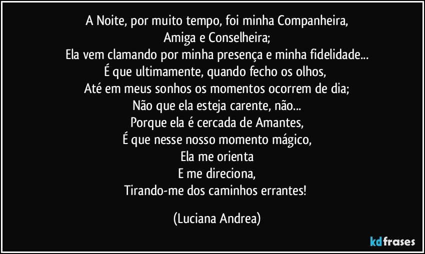 A Noite, por muito tempo, foi minha Companheira,
Amiga e Conselheira;
Ela vem clamando por minha presença e minha fidelidade...
É que ultimamente, quando fecho os olhos, 
Até em meus sonhos os momentos ocorrem de dia;
Não que ela esteja carente, não...
Porque ela é cercada de Amantes,
É que nesse nosso momento mágico,
Ela me orienta
E me direciona,
Tirando-me dos caminhos errantes! (Luciana Andrea)