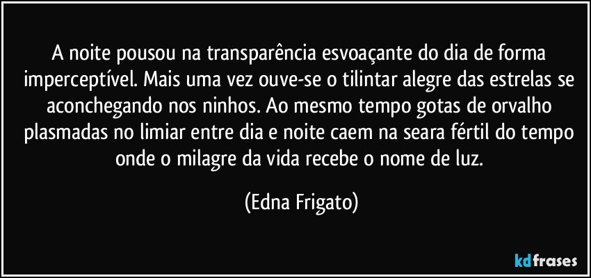 A noite pousou na transparência esvoaçante do dia de forma imperceptível. Mais uma vez ouve-se o tilintar alegre das estrelas se aconchegando nos ninhos. Ao mesmo tempo gotas de orvalho plasmadas no limiar entre dia e noite caem na seara fértil do tempo onde o milagre da vida recebe o nome de luz. (Edna Frigato)