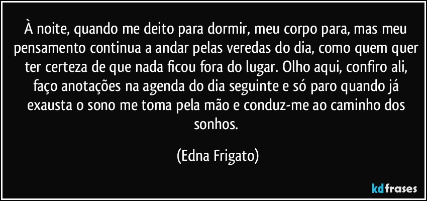 À noite, quando me deito para dormir, meu corpo para, mas meu pensamento continua a andar pelas veredas do dia, como quem quer ter certeza de que nada ficou fora do lugar. Olho aqui, confiro ali, faço anotações na agenda do dia seguinte e só paro quando já exausta o sono me toma pela mão e conduz-me ao caminho dos sonhos. (Edna Frigato)