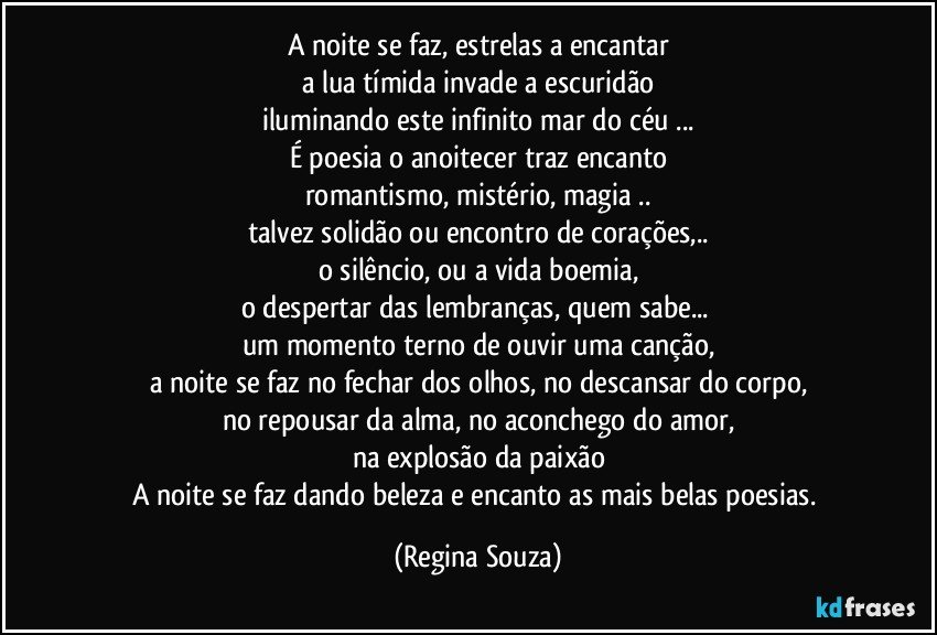 A noite se faz, estrelas a encantar
a lua tímida invade a escuridão
iluminando este infinito mar do céu ...
É poesia o anoitecer traz encanto
romantismo, mistério, magia ..
talvez solidão ou encontro de corações,..
o silêncio, ou a vida boemia,
o despertar das lembranças, quem sabe... 
um momento terno de ouvir uma canção,
a noite se faz no fechar dos olhos, no descansar do corpo,
no repousar da alma, no aconchego do amor,
na explosão da paixão
A noite se faz dando beleza e encanto as mais belas poesias. (Regina Souza)