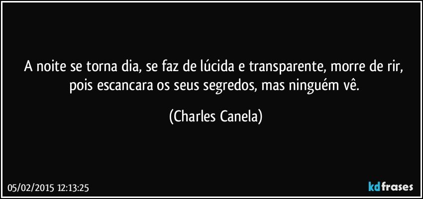 A noite se torna dia, se faz de lúcida e transparente, morre de rir,  pois escancara os seus segredos, mas ninguém vê. (Charles Canela)