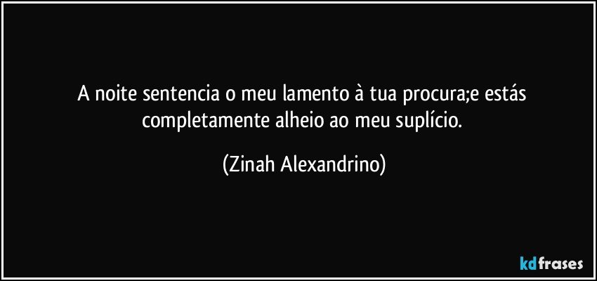 A noite sentencia o meu lamento à tua procura;e estás completamente alheio ao meu suplício. (Zinah Alexandrino)