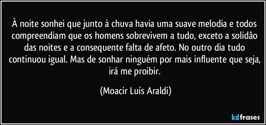 À noite sonhei que junto à chuva havia uma suave melodia e todos compreendiam que os homens sobrevivem a tudo, exceto a solidão das noites e a consequente falta de afeto. No outro dia tudo continuou igual. Mas de sonhar ninguém por mais influente que seja, irá me proibir. (Moacir Luís Araldi)