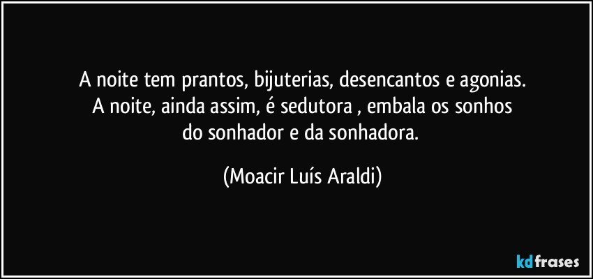 A noite tem prantos, bijuterias, desencantos e agonias.
A noite, ainda assim, é sedutora , embala os sonhos
do sonhador e da sonhadora. (Moacir Luís Araldi)