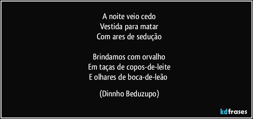 A noite veio cedo
Vestida para matar
Com ares de sedução

Brindamos com orvalho
Em taças de copos-de-leite
E olhares de boca-de-leão (Dinnho Beduzupo)