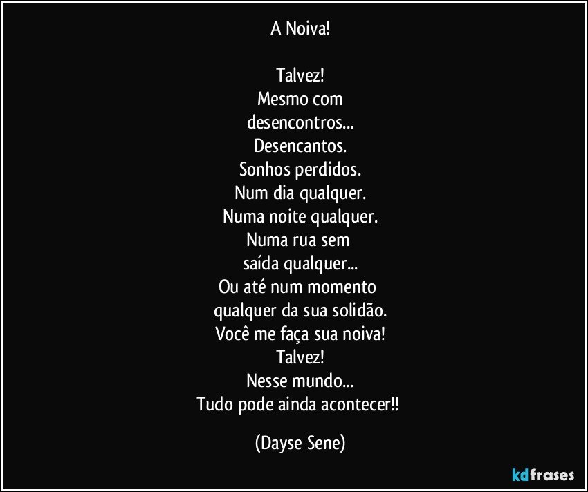 A Noiva!

Talvez!
Mesmo com
desencontros...
Desencantos.
Sonhos perdidos.
Num dia qualquer.
Numa noite qualquer.
Numa rua sem 
saída qualquer...
Ou até num momento 
qualquer da sua solidão.
Você me faça sua noiva!
Talvez!
Nesse mundo...
Tudo pode ainda acontecer!! (Dayse Sene)