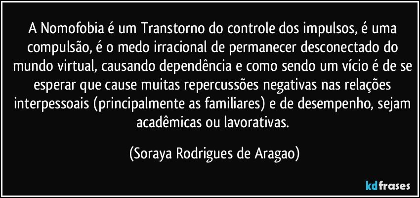 A Nomofobia é um Transtorno do controle dos impulsos, é uma compulsão, é o medo irracional de permanecer desconectado do mundo virtual, causando dependência e como sendo um vício é de se esperar que cause muitas repercussões negativas nas relações interpessoais (principalmente as familiares) e de desempenho, sejam acadêmicas ou lavorativas. (Soraya Rodrigues de Aragao)