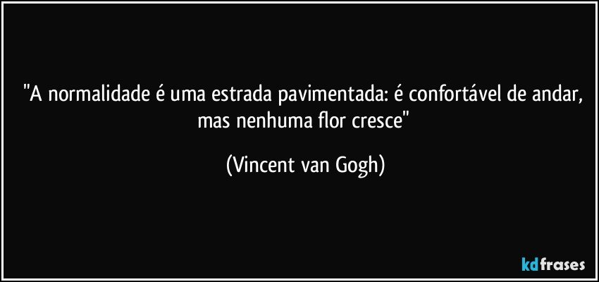"A normalidade é uma estrada pavimentada: é confortável de andar, mas nenhuma flor cresce" (Vincent van Gogh)