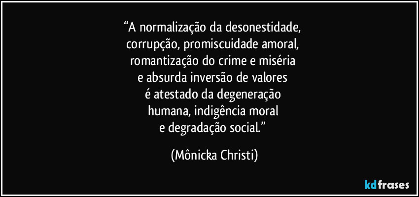 “A normalização da desonestidade, 
corrupção, promiscuidade amoral, 
romantização do crime e miséria 
e absurda inversão de valores 
é atestado da degeneração 
humana, indigência moral 
e degradação social.” (Mônicka Christi)