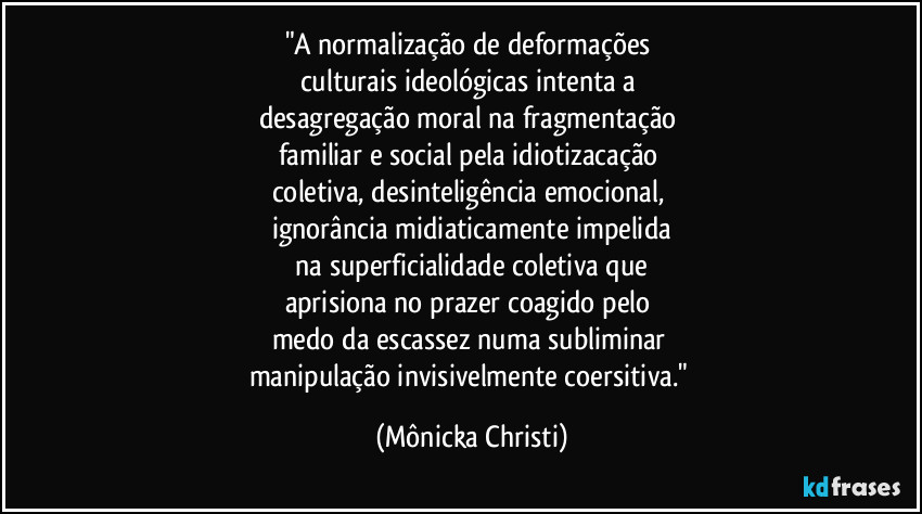 "A normalização de deformações
culturais ideológicas intenta a
desagregação moral na fragmentação
familiar e social pela idiotizacação
coletiva, desinteligência emocional,
ignorância midiaticamente impelida
na superficialidade coletiva que
aprisiona no prazer coagido pelo
medo da escassez numa subliminar
manipulação invisivelmente coersitiva." (Mônicka Christi)