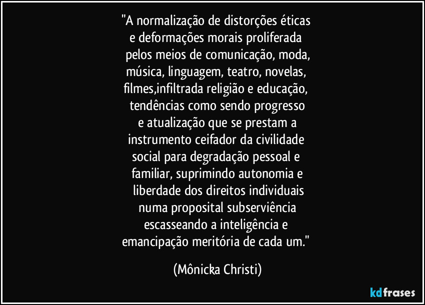 "A normalização de distorções éticas 
e deformações morais proliferada 
pelos meios de comunicação, moda,
música, linguagem, teatro, novelas, 
filmes,infiltrada religião e educação, 
tendências como sendo progresso
 e atualização que se prestam a 
instrumento ceifador da civilidade 
social para  degradação pessoal e 
familiar, suprimindo autonomia e
 liberdade dos direitos individuais
 numa proposital subserviência 
escasseando a inteligência e 
emancipação meritória de cada um." (Mônicka Christi)
