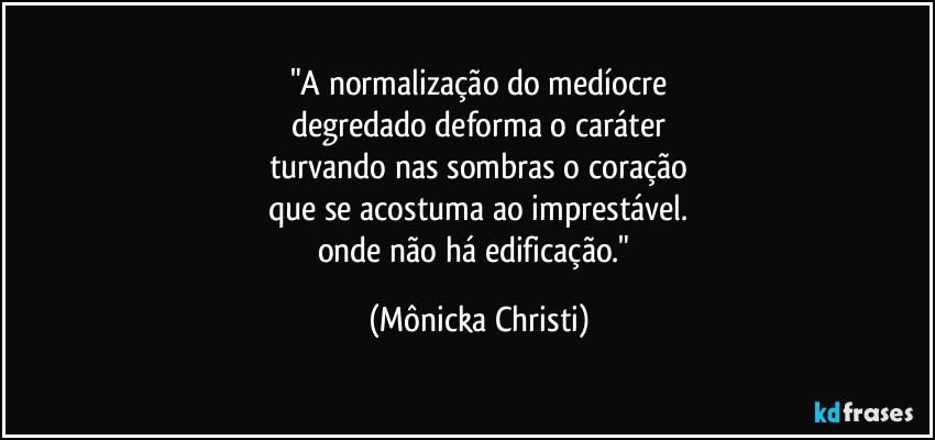 "A normalização do medíocre
degredado deforma o caráter
turvando nas sombras o coração
que se acostuma ao imprestável.
onde não há edificação." (Mônicka Christi)