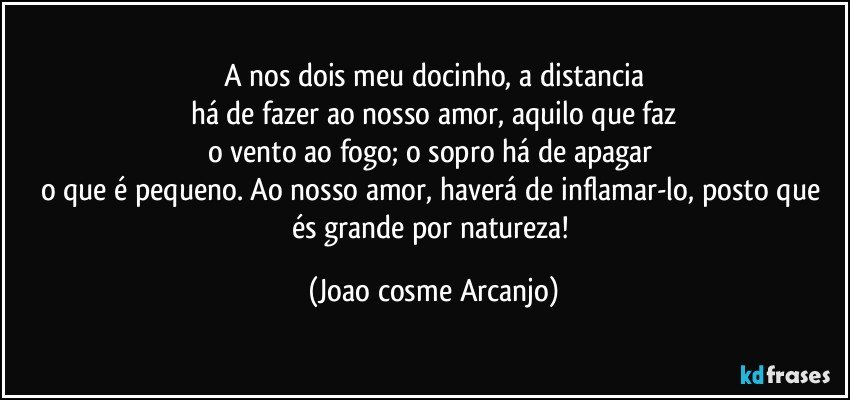 A nos dois meu docinho, a distancia
há de fazer ao nosso amor, aquilo que faz
o vento ao fogo; o sopro há de apagar 
o que é pequeno. Ao nosso amor, haverá de inflamar-lo, posto que és grande por natureza! (Joao cosme Arcanjo)