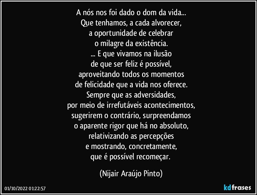 A nós nos foi dado o dom da vida...
Que tenhamos, a cada alvorecer,
a oportunidade de celebrar
o milagre da existência.
... E que vivamos na ilusão
de que ser feliz é possível,
aproveitando todos os momentos
de felicidade que a vida nos oferece.
Sempre que as adversidades,
por meio de irrefutáveis acontecimentos,
sugerirem o contrário, surpreendamos
o aparente rigor que há no absoluto,
relativizando as percepções
e mostrando, concretamente,
que é possível recomeçar. (Nijair Araújo Pinto)