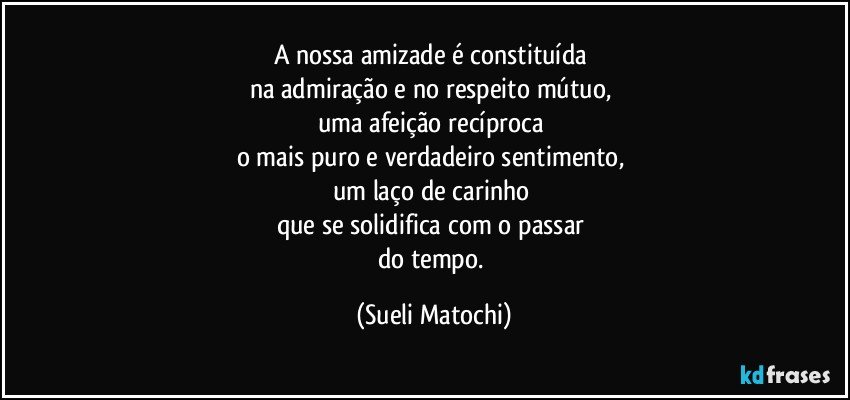 A nossa amizade é constituída 
na admiração e no respeito mútuo, 
uma afeição recíproca 
o mais puro e verdadeiro sentimento, 
um laço de carinho 
que se solidifica com o passar 
do tempo. (Sueli Matochi)