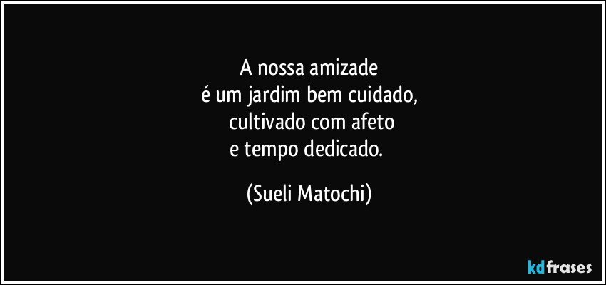 A nossa amizade
é um jardim bem cuidado,
 cultivado com afeto
e tempo dedicado. (Sueli Matochi)