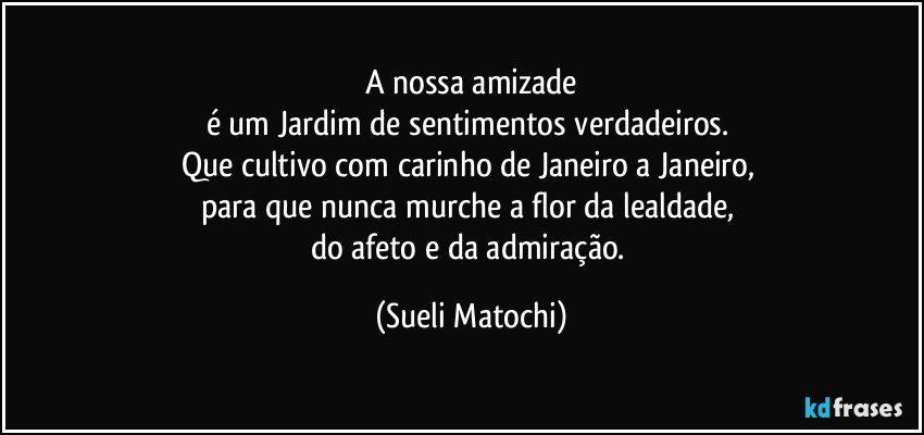 A nossa amizade
é um Jardim de sentimentos verdadeiros. 
Que cultivo com carinho de Janeiro a Janeiro, 
para que nunca murche a flor da lealdade, 
do afeto e da admiração. (Sueli Matochi)