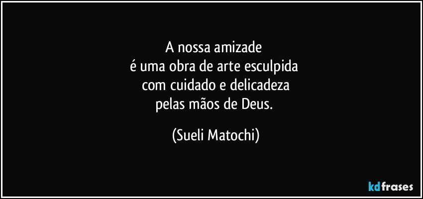 A nossa amizade 
é uma obra de arte esculpida 
com cuidado e delicadeza
pelas mãos de Deus. (Sueli Matochi)