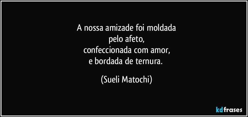 A nossa amizade foi moldada
pelo afeto,
confeccionada com amor,
e bordada de ternura. (Sueli Matochi)