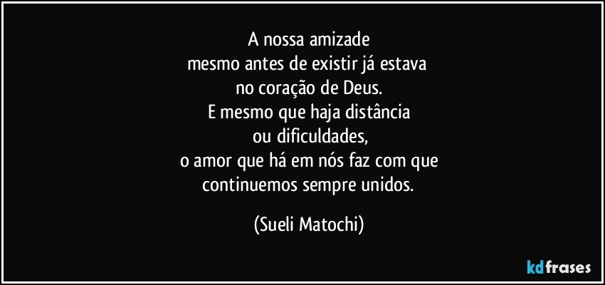 A nossa amizade
mesmo antes de existir já estava 
no coração de Deus.
E mesmo que haja distância
 ou dificuldades,
o amor que há em nós faz com que
 continuemos sempre unidos. (Sueli Matochi)