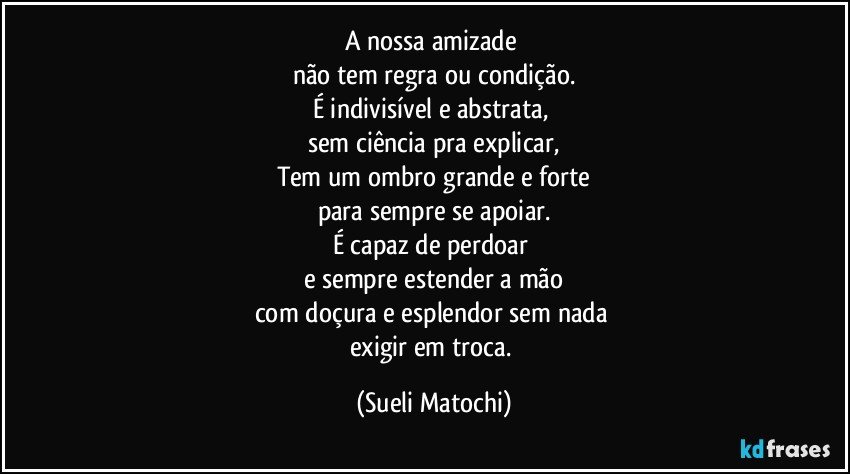 A nossa amizade 
não tem regra ou condição.
É indivisível e abstrata, 
sem ciência pra explicar,
Tem um ombro grande e forte
para sempre se apoiar.
É capaz de perdoar 
e sempre estender a mão
com doçura e esplendor sem nada 
exigir em troca. (Sueli Matochi)