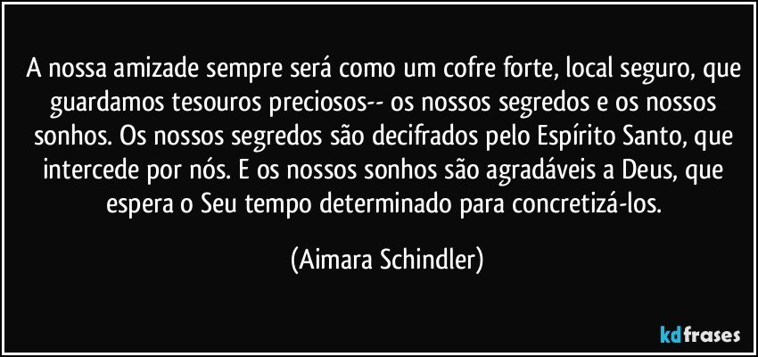 A nossa amizade sempre será como um cofre forte, local seguro, que guardamos tesouros preciosos-- os nossos segredos e os nossos sonhos. Os nossos segredos são decifrados pelo Espírito Santo, que intercede por nós. E os nossos sonhos são agradáveis a Deus, que espera o Seu tempo determinado para concretizá-los. (Aimara Schindler)