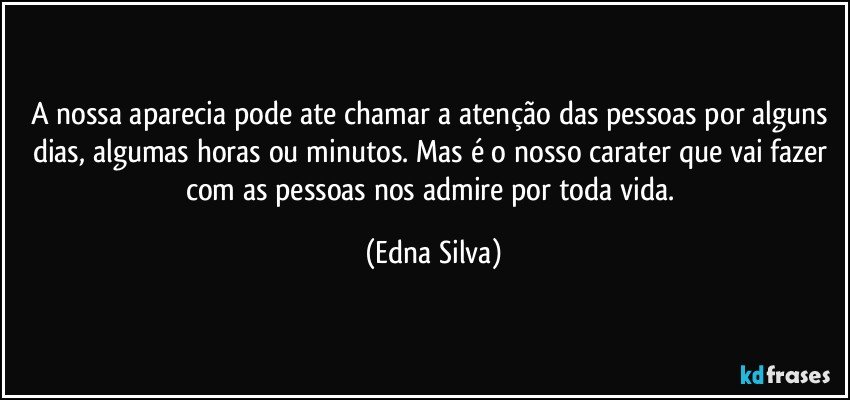 A nossa aparecia pode ate chamar a atenção das pessoas por alguns dias, algumas horas ou minutos. Mas é o nosso carater que vai fazer com as pessoas nos admire por toda vida. (Edna Silva)