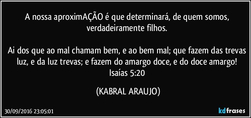 A nossa aproximAÇÃO é que determinará, de quem somos, verdadeiramente filhos. 

Ai dos que ao mal chamam bem, e ao bem mal; que fazem das trevas luz, e da luz trevas; e fazem do amargo doce, e do doce amargo! 
Isaías 5:20 (KABRAL ARAUJO)