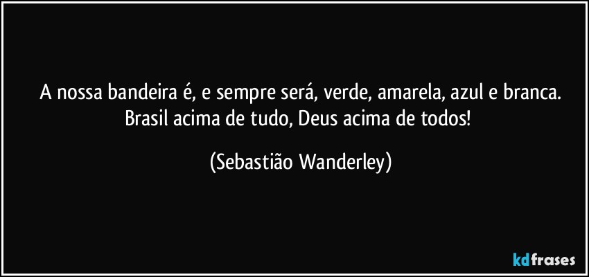 A nossa bandeira é, e sempre será, verde, amarela, azul e branca.
Brasil acima de tudo, Deus acima de todos! (Sebastião Wanderley)
