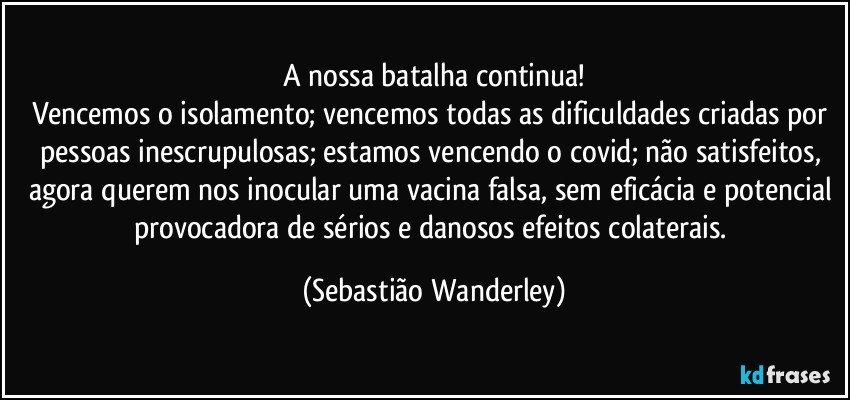 A nossa batalha continua!
Vencemos o isolamento; vencemos todas as dificuldades criadas por pessoas inescrupulosas; estamos vencendo o covid; não satisfeitos, agora querem nos inocular uma vacina falsa, sem eficácia e potencial provocadora de sérios e danosos efeitos colaterais. (Sebastião Wanderley)