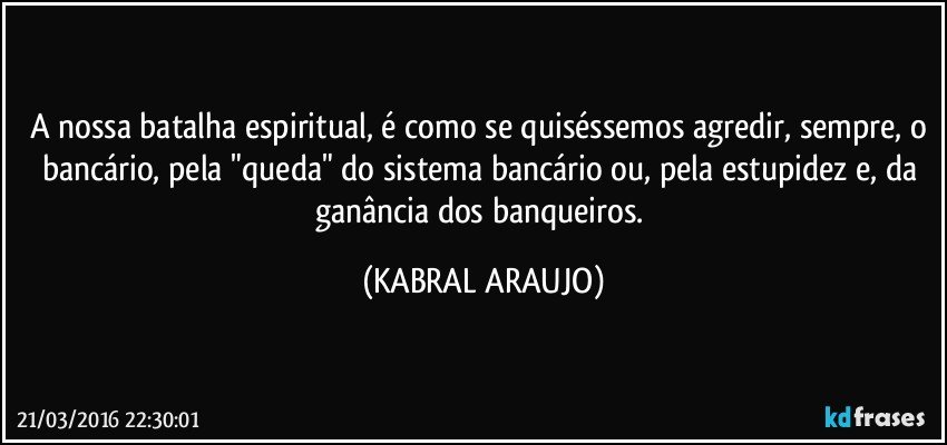 A nossa batalha espiritual, é como se quiséssemos agredir, sempre, o bancário, pela "queda" do sistema bancário ou, pela estupidez e, da ganância dos banqueiros. (KABRAL ARAUJO)