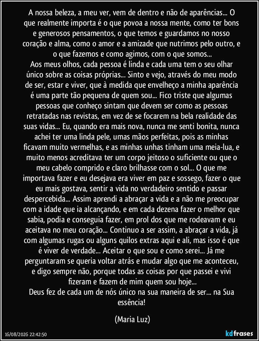 A nossa beleza, a meu ver, vem de dentro e não de aparências... O que realmente importa é o que povoa a nossa mente, como ter bons e generosos pensamentos, o que temos e guardamos no nosso coração e alma, como o amor e a amizade que nutrimos pelo outro, e o que fazemos e como agimos, com o que somos...
Aos meus olhos, cada pessoa é linda e cada uma tem o seu olhar único sobre as coisas próprias...  Sinto e vejo, através do meu modo de ser, estar e viver, que à medida que envelheço a minha aparência é uma parte tão pequena de quem sou... Fico triste que algumas pessoas que conheço sintam que devem ser como as pessoas retratadas nas revistas, em vez de se focarem na bela realidade das suas vidas... Eu, quando era mais nova, nunca me senti bonita, nunca achei ter uma linda pele, umas mãos perfeitas, pois as minhas ficavam muito vermelhas, e as minhas unhas tinham uma meia-lua, e muito menos acreditava ter um corpo jeitoso o suficiente ou que o meu cabelo comprido e claro brilhasse com o sol... O que me importava fazer e eu desejava era viver em paz e sossego, fazer o que eu mais gostava, sentir a vida no verdadeiro sentido e passar despercebida... Assim aprendi a abraçar a vida e a não me preocupar com a idade que ia alcançando, e em cada dezena fazer o melhor que sabia, podia e conseguia fazer, em prol dos que me rodeavam e eu aceitava no meu coração... Continuo a ser assim, a abraçar a vida, já com algumas rugas ou alguns quilos extras aqui e ali, mas isso é que é viver de verdade... Aceitar o que sou e como serei... Já me perguntaram se queria voltar atrás e mudar algo que me aconteceu, e digo sempre não, porque todas as coisas por que passei e vivi fizeram e fazem de mim quem sou hoje...
Deus fez de cada um de nós único na sua maneira de ser... na Sua essência! (Maria Luz)