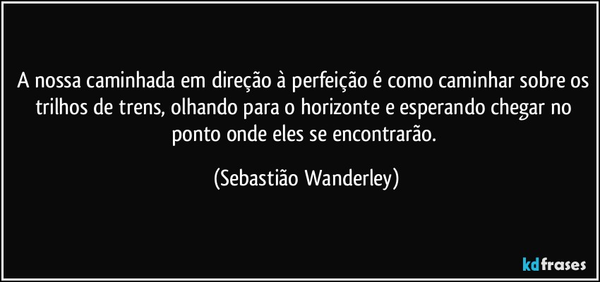 A nossa caminhada em direção à perfeição é como caminhar sobre os trilhos de trens, olhando para o horizonte e esperando chegar no ponto onde eles se encontrarão. (Sebastião Wanderley)