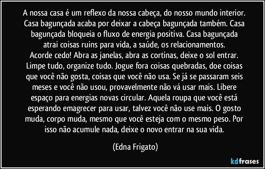 A nossa casa é um reflexo da nossa cabeça, do nosso mundo interior. Casa bagunçada acaba por deixar a cabeça bagunçada também. Casa bagunçada bloqueia o fluxo de energia positiva. Casa bagunçada atrai coisas ruins para vida, a saúde, os relacionamentos. 
Acorde cedo! Abra as janelas, abra as cortinas, deixe o sol entrar. Limpe tudo, organize tudo. Jogue fora coisas quebradas, doe coisas que você não gosta, coisas que você não usa. Se já se passaram seis meses e você não usou, provavelmente não vá usar mais. Libere espaço para energias novas circular. Aquela roupa que você está esperando emagrecer para usar, talvez você não use mais. O gosto muda, corpo muda, mesmo que você esteja com o mesmo peso. Por isso não acumule nada, deixe o novo entrar na sua vida. (Edna Frigato)