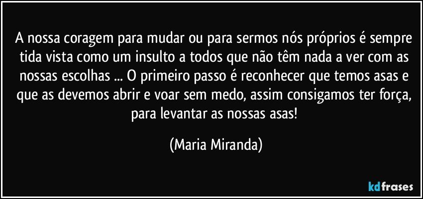 A nossa coragem para mudar ou para sermos nós próprios é sempre tida/ vista como um insulto a todos que não têm nada a ver com as nossas escolhas ...  O primeiro passo é reconhecer que temos asas e que as devemos abrir e voar sem medo, assim consigamos ter força, para levantar as nossas asas! (Maria Miranda)