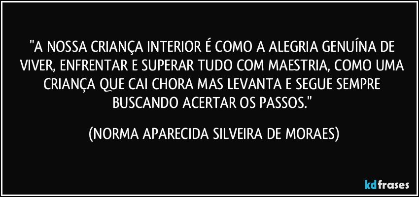 "A NOSSA CRIANÇA INTERIOR É COMO A ALEGRIA GENUÍNA DE VIVER, ENFRENTAR E SUPERAR TUDO COM MAESTRIA, COMO UMA CRIANÇA QUE CAI CHORA MAS LEVANTA E SEGUE SEMPRE BUSCANDO ACERTAR OS PASSOS." (NORMA APARECIDA SILVEIRA DE MORAES)