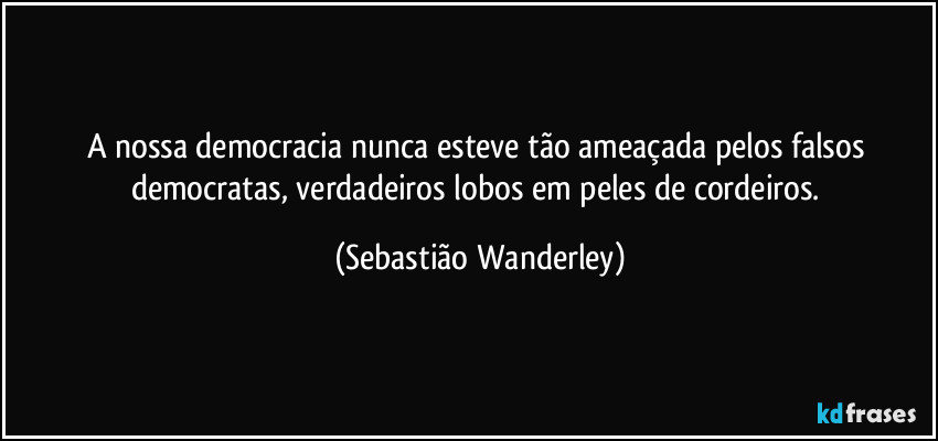 A nossa democracia nunca esteve tão ameaçada pelos falsos democratas, verdadeiros lobos em peles de cordeiros. (Sebastião Wanderley)