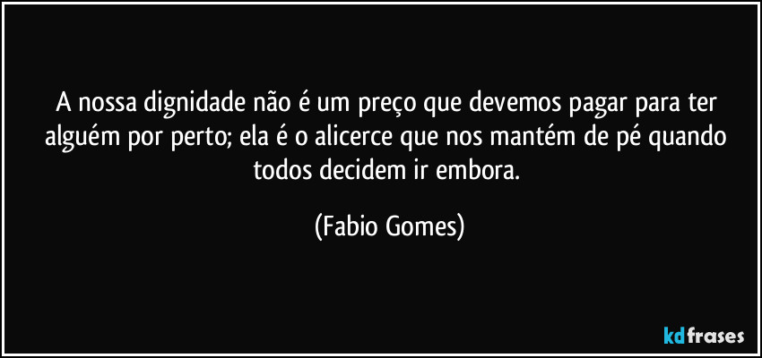 A nossa dignidade não é um preço que devemos pagar para ter alguém por perto; ela é o alicerce que nos mantém de pé quando todos decidem ir embora. (Fabio Gomes)