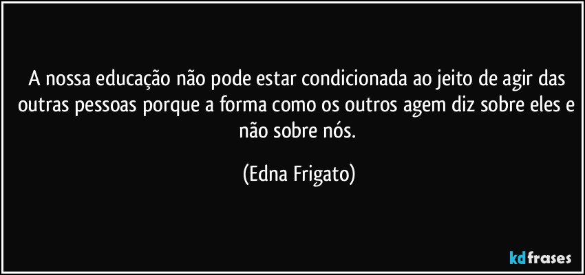 A nossa educação não pode estar condicionada ao jeito de agir das outras pessoas porque a forma como os outros agem diz sobre eles e não sobre nós. (Edna Frigato)