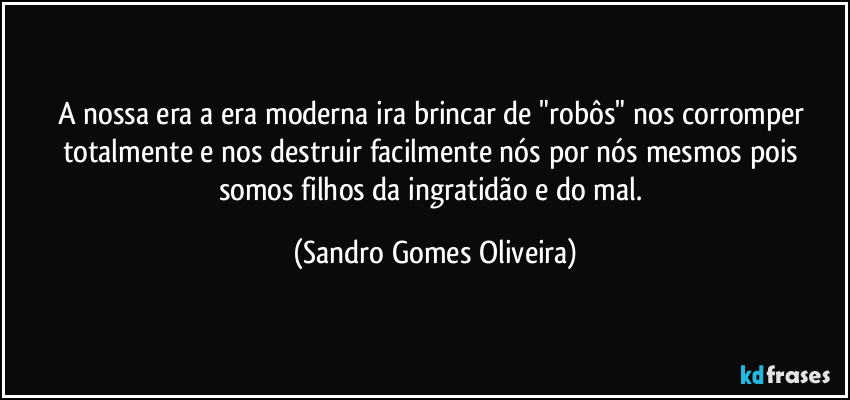 A nossa era a era moderna ira brincar de "robôs" nos corromper totalmente e nos destruir facilmente nós por nós mesmos pois somos filhos da ingratidão e do mal. (Sandro Gomes Oliveira)
