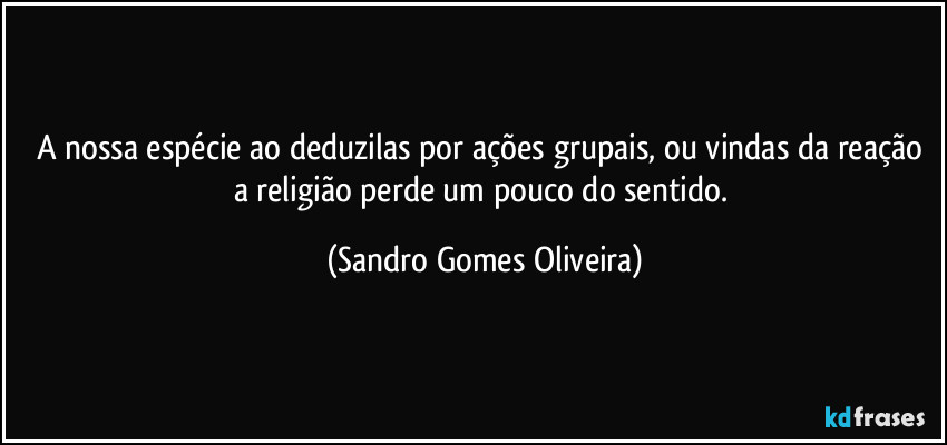 A nossa espécie ao deduzilas por ações grupais, ou vindas da reação a religião perde um pouco do sentido. (Sandro Gomes Oliveira)
