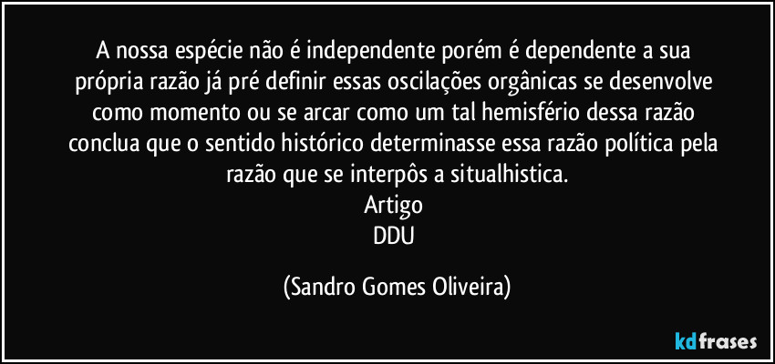 A nossa espécie não é independente porém é dependente a sua própria razão já pré definir essas oscilações orgânicas se desenvolve como momento ou se arcar como um tal hemisfério dessa razão conclua que o sentido histórico determinasse essa razão política pela razão que se interpôs a situalhistica.
Artigo 
DDU (Sandro Gomes Oliveira)