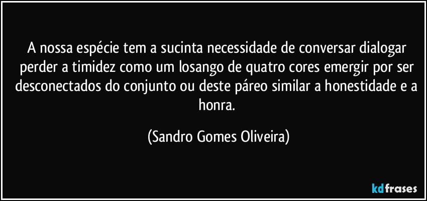 A nossa espécie tem a sucinta necessidade de conversar dialogar perder a timidez como um losango de quatro cores emergir por ser desconectados do conjunto ou deste páreo similar a honestidade e a honra. (Sandro Gomes Oliveira)