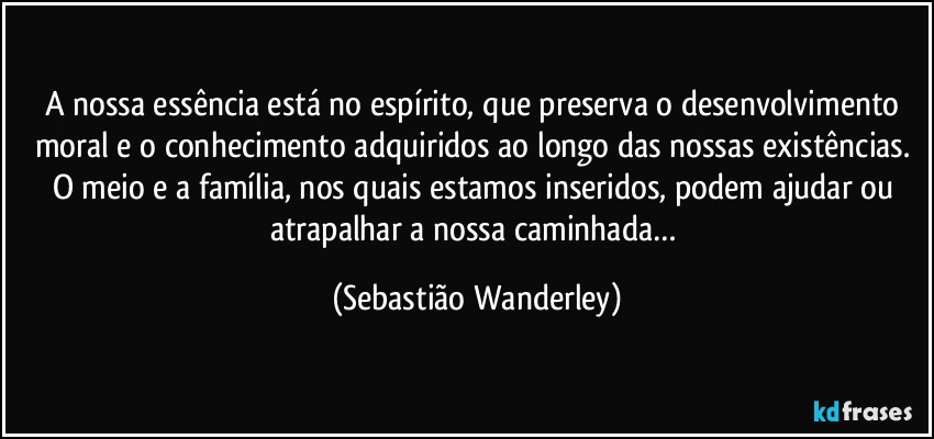 A nossa essência está no espírito, que preserva o desenvolvimento moral e o conhecimento adquiridos ao longo das nossas existências. 
O meio e a família, nos quais estamos inseridos, podem ajudar ou atrapalhar a nossa caminhada… (Sebastião Wanderley)